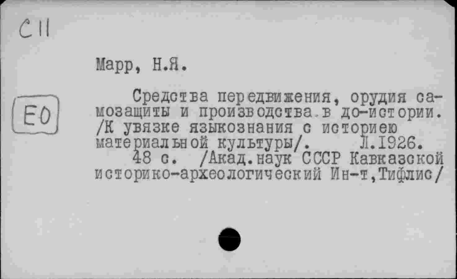 ﻿CH
(EQ
Mapp, Н.Я.
Средства передвижения, орудия самозащиты и производства.в до-истории. /К увязке языкознания с историею материальной культуры/. JI.I926.
48 с. /Акад.наук СССР Кавказской ист ори ко-архео логин еск ий Ин-т,Тифлис/